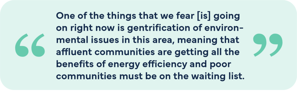 One of the things that we fear is going on right now is gentrification of environmental issues in this area, meaning that affluent communities are getting all the benefits of energy efficiency and poor communities must be on the waiting list.